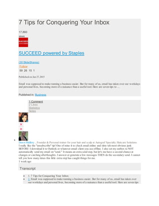 7 Tips for Conquering Your Inbox
17,860
views
SUCCEED powered by Staples
(30 SlideShares)
Follow
59 26 15 1
Published on Jan 27,2015
Email was supposed to make running a business easier. But for many of us, email has taken over our workdays
and personal lives, becoming more of a nuisance than a useful tool. Here are seven tips to …
Published in: Business
1 Comment
2 Likes
Statistics
Notes

Dawn Mallory , Founder & Personal trainer for your hair and scalp at Autograf Specialty Haircare Solutions
I really like the "unsubscribe" tip! One of mine it to check email online and elete teh most obvious junk
BEFORE I download it to Outlook or whatever email client you use offline. I also set my outbox to NOT
automatically send my email on "send." It means an extra send step, but let's me have a second chance at
changes or catching afterthoughts. I answer or generate a few messages THEN do the secondary send. I cannot
tell you how many times this little extra step has caught things for me.
1 week ago
Transcript
 1. 7 Tips for Conquering Your Inbox
 2. Email was supposed to make running a business easier. But for many of us, email has taken over
our workdays and personal lives, becoming more of a nuisance than a useful tool. Here are seven tips
 