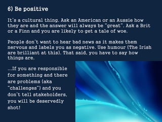 6) Be positive
It’s a cultural thing. Ask an American or an Aussie how
they are and the answer will always be “great”. Ask...