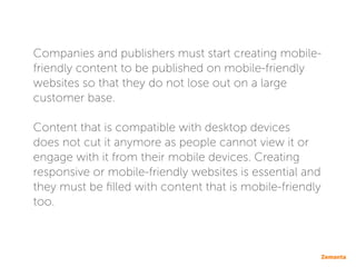 Companies and publishers must start creating mobile-
friendly content to be published on mobile-friendly
websites so that they do not lose out on a large
customer base.
Content that is compatible with desktop devices
does not cut it anymore as people cannot view it or
engage with it from their mobile devices. Creating
responsive or mobile-friendly websites is essential and
they must be filled with content that is mobile-friendly
too.
 