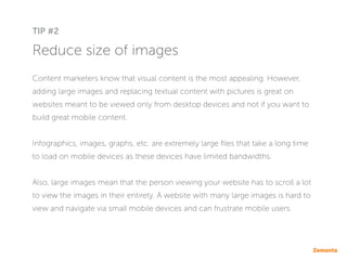 Reduce size of images
Content marketers know that visual content is the most appealing. However,
adding large images and replacing textual content with pictures is great on
websites meant to be viewed only from desktop devices and not if you want to
build great mobile content.
Infographics, images, graphs, etc. are extremely large files that take a long time
to load on mobile devices as these devices have limited bandwidths.
Also, large images mean that the person viewing your website has to scroll a lot
to view the images in their entirety. A website with many large images is hard to
view and navigate via small mobile devices and can frustrate mobile users.
TIP #2
 