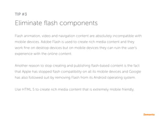 Eliminate flash components
Flash animation, video and navigation content are absolutely incompatible with
mobile devices. Adobe Flash is used to create rich media content and they
work fine on desktop devices but on mobile devices they can ruin the user’s
experience with the online content.
Another reason to stop creating and publishing flash-based content is the fact
that Apple has stopped flash compatibility on all its mobile devices and Google
has also followed suit by removing Flash from its Android operating system.
Use HTML 5 to create rich media content that is extremely mobile friendly.
TIP #3
 