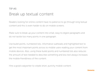 Break up textual content
Readers looking for online content have no patience to go through long textual
content and this is even harder to do on mobile screens.
Make sure to break up your content into small, easy-to-digest paragraphs and
do not tackle too many points in one paragraph.
Use bullet points, numbered lists, informative subheads and highlighted text to
get the most important points across to mobile users reading your content from
mobile devices. Also, using these bullet points and numbered lists also reduces
the amount of text needed to describe something and less text always increases
the mobile-friendliness of the content.
Hire a good copywriter to create short, punchy mobile content.
TIP #5
 
