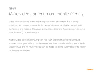 Make video content more mobile-friendly
Video content is one of the most popular forms of content that is being
published as it allows companies to create more personal relationships with
customers and readers. However as mentioned before, Flash is a complete no-
no for creating mobile content.
Mobile video content consumption has risen exponentially so you should
ensure that all your videos can be viewed easily on small mobile screens. With
Custom CSS and HTML 5, videos can be made to resize automatically to fit any
mobile device screen.
TIP #7
 