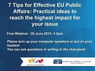 Free Webinar - 26 June 2013 -1-2pm
Please turn up your computer speakers or put on your
headset
You can ask questions in writing in the chat panel
7 Tips for Effective EU Public
Affairs: Practical ideas to
reach the highest impact for
your issue
 