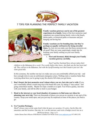 7 TIPS FOR PLANNING THE PERFECT FAMILY VACATION

                                             Family vacation getaways can be one of the greatest
                                             experiences in a family. Some of the best memories (and
                                             snapshots) are created during family visits to the beach,
                                             theme parks, or historical parks or museums and just
                                             hanging out having fun.

                                             Family vacations are for bonding time, but they’re
                                             perhaps as equally well known for being stressful
                                             times. So, how do you make sure that those memories are
                                             all good? Here are some surprisingly simple tips for
                                             keeping your family smiling on your next family
                                             vacation.
                                                  1. First and foremost, think through your Family
                                                     vacation getaway carefully.

                                                    Sara* and her husband have always taken their
   children to the Bahamas for a week. Two weeks before they leave, she finds out she has been laid
   off. They still go to the Bahamas, but with the layoff looming over their heads it just isn’t the
   same good time.

   In this economy, the number one tip is to make sure you can comfortably afford your trip – and
   have enough extra in case an unforeseen emergency arises. Nothing ruins a vacation faster than
   worrying about how you’re going to pay the electric bill when you get home.

2. Don’t forget; the best memories aren’t about where you are, but who you’re with. If you
   can’t reasonably afford a week-long trip to the beach this year, try taking a “stay-cation,” and
   going somewhere nearby. Maybe two trips a month or so apart. You’ll have quality, fun time
   with your family, and still be able to stick to your budget.

3. Head to the internet or your local chamber of commerce to find some new ideas for
   planning your next trip. There are thousands of places you can go on vacation in any part of the
   country. Keep your mind open, and you just may be surprised at some of the places you find to
   go.


4. Use Vacation Packages.
   Mark* always stays at the same hotel when he goes on vacation. It’s pricy, but he likes the
   amenities and the location. One day, he’s on the internet, and visits a budget travel site on a
                                   MD Resort History Page 1 of 3
    Author Donna Davis Mixon of MD Resort in Dallas Fort Worth Texas www.mdresort.com 817-489-5150
 