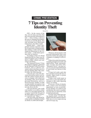 CRIME PREVENTION

      7 Tips on Preventing
         Identity Theft
                                 NewsUSA

    (NU) - In the course of the
day, you do many activities that
put your personal information at
risk — from writing a check at
the store to charging merchandise
in person or over the phone. You
may not think twice about these
transactions, but others might.
    Identity theft — when a per-
petrator assumes someone’s iden-
tity for personal or financial gain,
like stealing a credit card to make                                   NU
financial transactions in the vic-
tim’s name — is the fastest-grow-          • Remove all documents with
ing crime in America.                  personal information from your
    According to the U.S. Postal       hard drive before discarding your
Inspection Service, there were al-     computer or sending it in for re-
most 10 million cases of identity      pair.
theft in 2004, which cost con-             • Shred discarded documents,
sumers $5 billion.                     including preapproved credit card
    The National Citizens’ Crime       applications, bank statements,
Prevention Campaign, sponsored         store receipts and utility bills.
by the National Crime Prevention       “Dumpster divers” can gain ac-
Council, aims to educate con-          cess to your personal information
sumers about what they can do to       if such items are thrown in the
prevent identity theft. The coun-      trash.
cil offers the following tips.             • Cancel all credit cards that
    • Do not give out your per-        have not been used in the last six
sonal information unless you ini-      months. Open credit is a prime
tiate the contact or know the per-     target for thieves.
son or company with whom you               • Order your credit report at
are dealing. Also, never disclose      least twice a year and report any
personal information, such as a        mistakes to the credit reporting
Social Security number or bank         agency in writing.
account number, in response to an          If you are a victim of identity
email. Legitimate businesses will      theft, contact your local police
not ask you to do this.                department as soon as possible.
    • Do not disclose your credit      If your identity was stolen in one
card number to an online vendor        jurisdiction but used in another,
unless it is encrypted and the site    you may have to report the crime
is secure. Look at the first part of   in both jurisdictions.
the Web address on your brows-             To learn more about prevent-
er. It should read “https://.”         ing identity theft, visit the Na-
    • Do not write your Social Se-     tional Crime Prevention Council’s
curity number or telephone number      Web sites at www.weprevent.org
on checks or credit card receipts.     and www.ncpc.org.
 