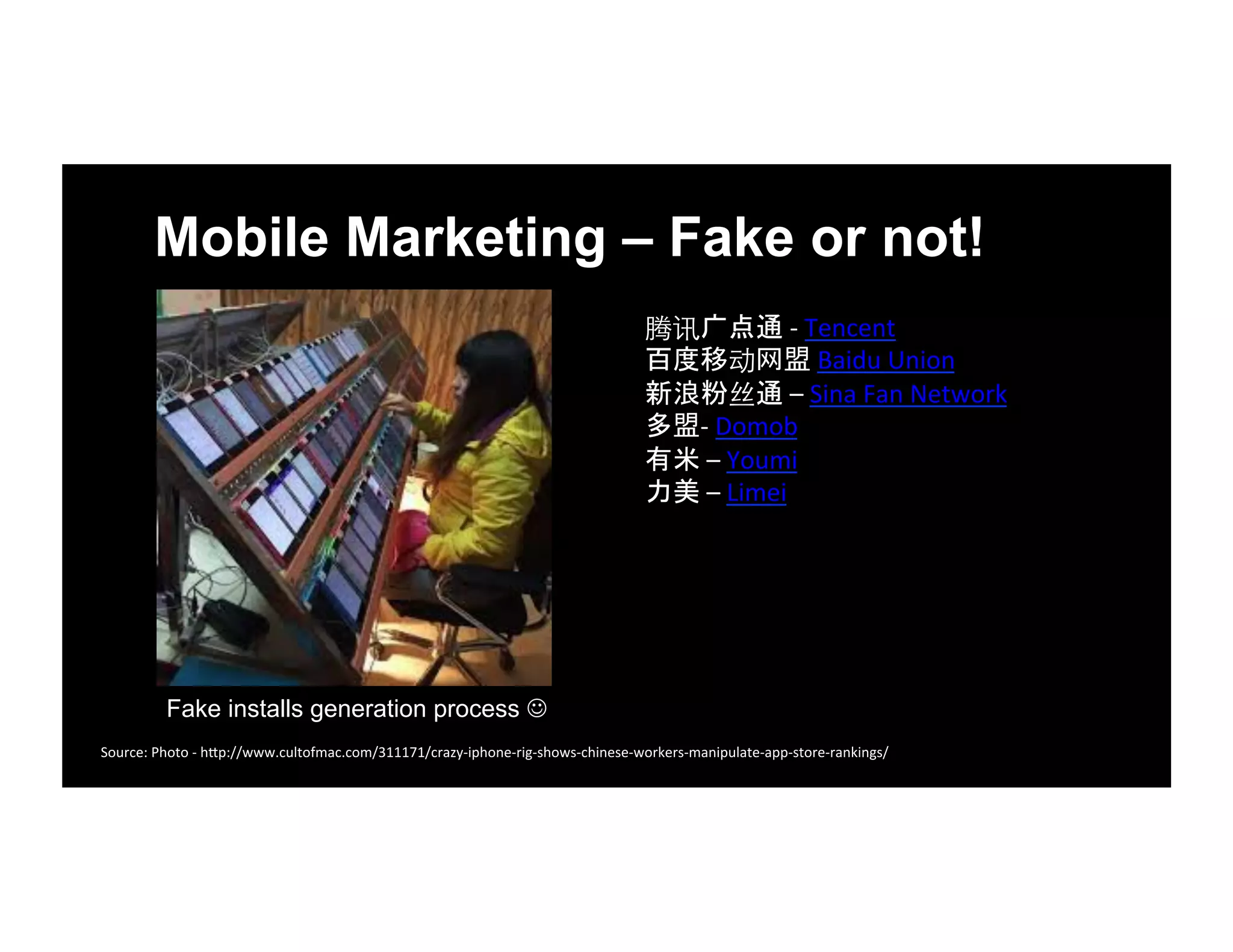 Mobile Marketing – Fake or not!
腾讯广点通	
  -­‐	
  Tencent	
  	
  
百度移动网盟	
  Baidu	
  Union	
  	
  
新浪粉丝通	
  –	
  Sina	
  Fan	
  Network	
  	
  	
  
多盟-­‐	
  Domob	
  	
  
有米	
  –	
  Youmi	
  	
  
力美	
  –	
  Limei	
  	
  
Source:	
  Photo	
  -­‐	
  h1p://www.cultofmac.com/311171/crazy-­‐iphone-­‐rig-­‐shows-­‐chinese-­‐workers-­‐manipulate-­‐app-­‐store-­‐rankings/	
  
Fake installs generation process ☺
 