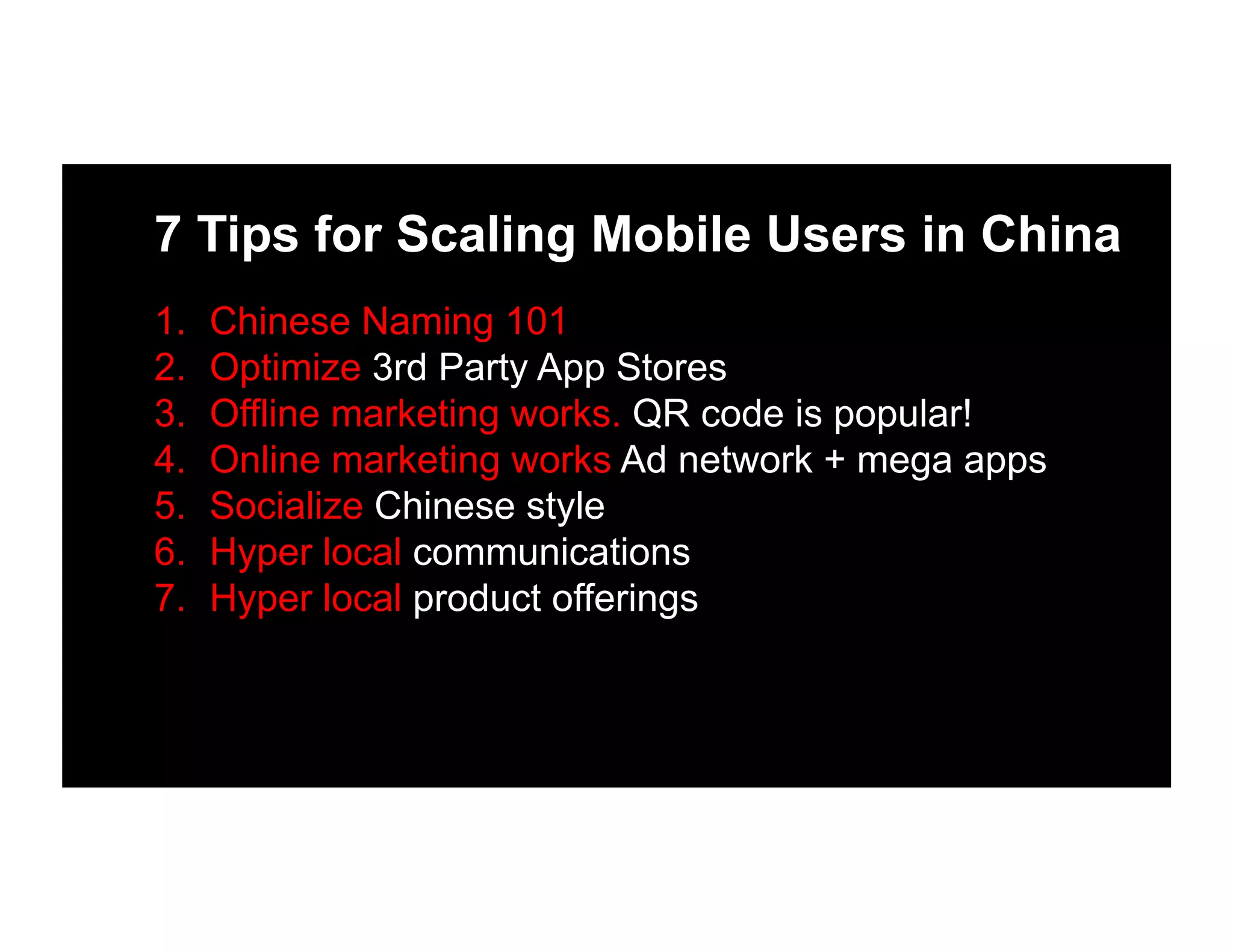 7 Tips for Scaling Mobile Users in China
1.  Chinese Naming 101
2.  Optimize 3rd Party App Stores
3.  Offline marketing works. QR code is popular!
4.  Online marketing works Ad network + mega apps
5.  Socialize Chinese style
6.  Hyper local communications
7.  Hyper local product offerings
 