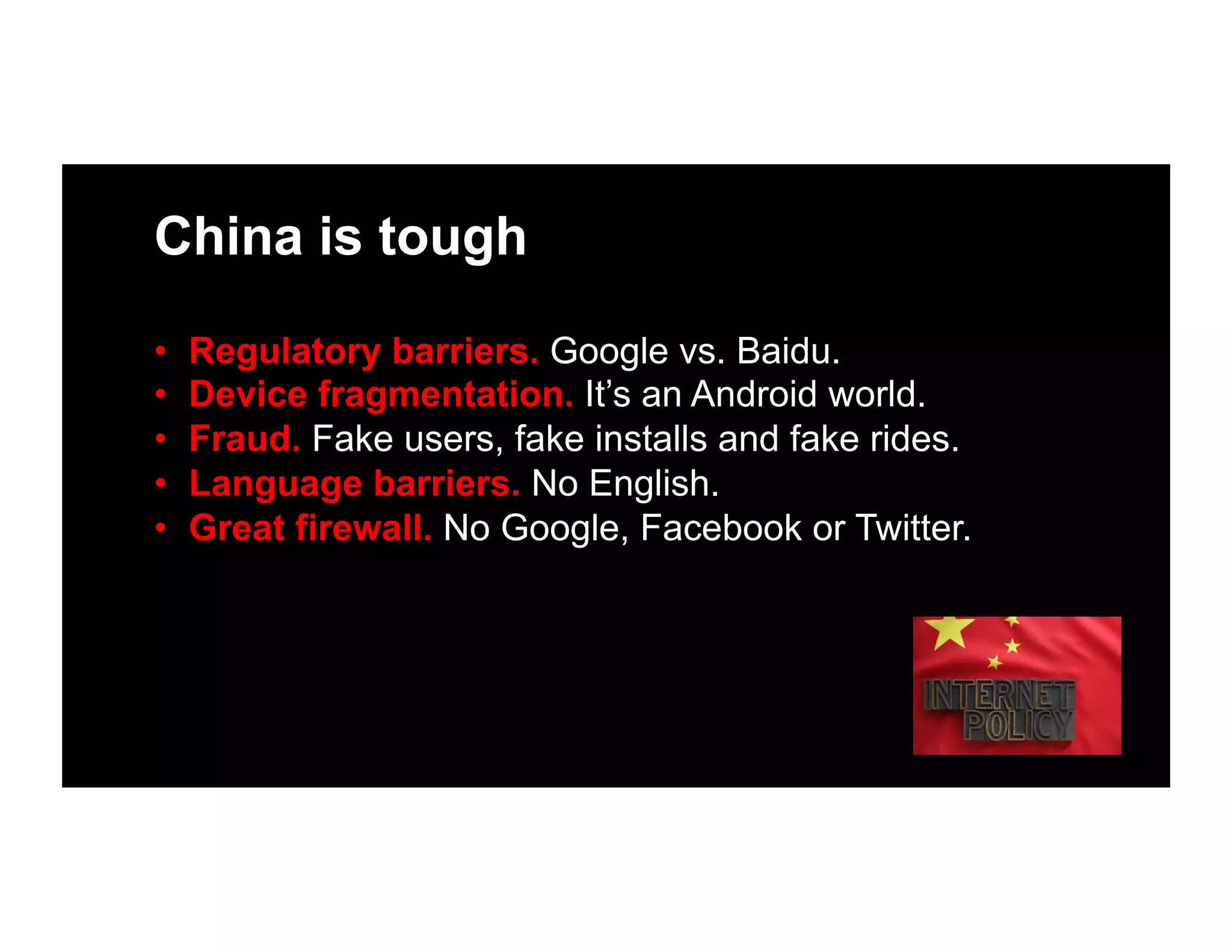 China is tough
•  Regulatory barriers. Google vs. Baidu.
•  Device fragmentation. It’s an Android world.
•  Fraud. Fake users, fake installs and fake rides.
•  Language barriers. No English.
•  Great firewall. No Google, Facebook or Twitter.
 