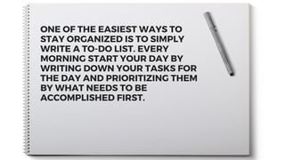 ONE OF THE EASIEST WAYS TO
STAY ORGANIZED IS TO SIMPLY
WRITE A TO-DO LIST. EVERY
MORNING START YOUR DAY BY
WRITING DOWN YOUR TASKS FOR
THE DAY AND PRIORITIZING THEM
BY WHAT NEEDS TO BE
ACCOMPLISHED FIRST.
 