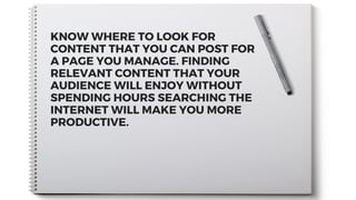 KNOW WHERE TO LOOK FOR
CONTENT THAT YOU CAN POST FOR
A PAGE YOU MANAGE. FINDING
RELEVANT CONTENT THAT YOUR
AUDIENCE WILL ENJOY WITHOUT
SPENDING HOURS SEARCHING THE
INTERNET WILL MAKE YOU MORE
PRODUCTIVE.
 