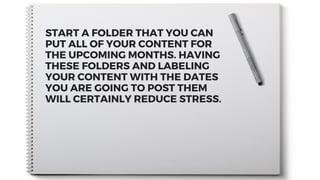 START A FOLDER THAT YOU CAN
PUT ALL OF YOUR CONTENT FOR
THE UPCOMING MONTHS. HAVING
THESE FOLDERS AND LABELING
YOUR CONTENT WITH THE DATES
YOU ARE GOING TO POST THEM
WILL CERTAINLY REDUCE STRESS.
 