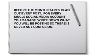 BEFORE THE MONTH STARTS, PLAN
OUT EVERY POST.  FOR EVERY
SINGLE SOCIAL MEDIA ACCOUNT
YOU MANAGE, WRITE DOWN WHAT
YOU WILL BE POSTING SO THERE IS
NEVER ANY CONFUSION.
 