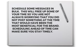 SCHEDULE SOME MESSAGES IN
BULK.  THIS WILL FREE UP SOME OF
YOUR TIME SO YOU ARE NOT
ALWAYS WORRYING THAT YOU DID
NOT POST SOMETHING AT THE TIME
THAT WOULD HAVE BEEN THE
MOST BENEFICIAL FOR THE BRAND.
 SCHEDULING AHEAD OF TIME CAN
MAKE SURE YOU STAY TIMELY.
 