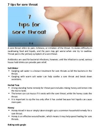 7 tips for sore throat
A sore throat refers to pain, itchiness, or irritation of the throat. It creates difficulty in
swallowing food and liquids, and the pain may get worse when one try to swallow.
Throat pain is the primary symptom of a sore throat.
Antibiotics are used for bacterial infections; however, until the infection is cured, various
house hold drinks can provide pain relief.
Salt Water
 Gargling salt water is a known treatment for sore throats as kill the bacteria in the
throat.
 Gargling with warm salt water can help soothe a sore throat and break down
secretions.
Herbal Teas
 A long-standing home remedy for throat pain includes mixing honey and lemon into
the tea to taste.
 The lemon can cut mucus if it exists with the sore throat, while the honey coats the
throat.
 It is important to sip the tea only after it has cooled because hot liquids can cause
more pain
Honey
 Honey mixed in tea or simply taken straight up is a common household remedy for a
sore throat.
 Honey is an effective wound healer, which means it may help speed healing for sore
throats.
Baking soda gargle
 