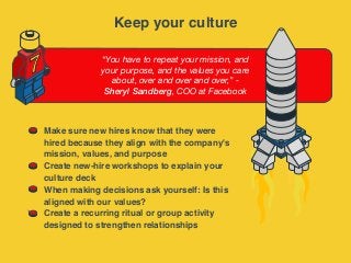 “You have to repeat your mission, and
your purpose, and the values you care
about, over and over and over,” -
Sheryl Sandberg, COO at Facebook
7
Make sure new hires know that they were
hired because they align with the company's
mission, values, and purpose
Create new-hire workshops to explain your
culture deck
When making decisions ask yourself: Is this
aligned with our values?
Create a recurring ritual or group activity
designed to strengthen relationships
Keep your culture
 