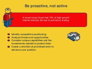 A recent study found that 74% of high-growth
internet startups fail due to premature scaling.
1
Identify competitive positioning
Analyze threats and opportunities
Consider unique capabilities and the
investments needed to protect them
Create a shortlist of prioritized work to
advance your position
Be proactive, not active
 