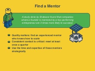 A study done by Endeavor found that companies
where a founder is mentored by a top-performing
entrepreneur are 3 times more likely to succeed.
2
Quality matters: find an experienced mentor
who knows how to scale
Consistent contact is critical: meet at least
once a quarter
Use the time and expertise of these mentors
strategically
Find a Mentor
 