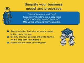 “One of the best ways to beat
bureaucracy at a startup is to get people
to follow principles instead of polices” -
Mike Curtis, VP of Engineering at Airbnb.
3
Remove clutter: find what was once useful,
but is now in the way
Identify previous success and write down a
step to step path to replicate it
Emphasize the value of moving fast
Simplify your business
model and processes
 