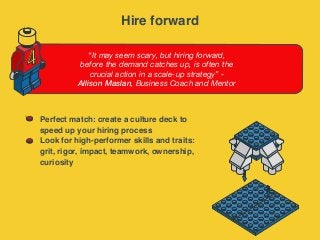 “It may seem scary, but hiring forward,
before the demand catches up, is often the
crucial action in a scale-up strategy” -
Allison Maslan, Business Coach and Mentor
4
Perfect match: create a culture deck to
speed up your hiring process
Look for high-performer skills and traits:
grit, rigor, impact, teamwork, ownership,
curiosity
Hire forward
 