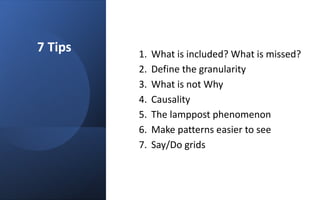 7 Tips 1. What is included? What is missed?
2. Define the granularity
3. What is not Why
4. Causality
5. The lamppost phenomenon
6. Make patterns easier to see
7. Say/Do grids
 