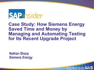 Case Study: How Siemens Energy 
Saved Time and Money by 
Managing and Automating Testing 
for Its Recent Upgrade Project 
Produced by Wellesley Information Services, 
LLC, publisher of SAPinsider. © 2014 Wellesley 
Information Services. All rights reserved. 
Nathan Sharp 
Siemens Energy 
 