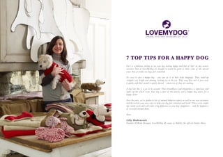 7 TOP TIPS FOR A HAPPY DOG
Isn’t it a fabulous feeling to see your dog looking happy and full of life? As dog owners
ourselves here at LoveMyDog we thought it would be great to share some of the special
ways that we make our dogs feel contented.

It’s easy to spot a happy dog – you can see it in their body language. They stand up
straight, eyes bright and shining, looking you in the eye. They wag their tail or just sway
it gently and their mouth is gently parted – almost as if they are smiling.

A dog like this is a joy to be around. Their friendliness and playfulness is infectious and
lights up the whole room. Your dog is part of the family, and a happy dog makes for a
happy home.

Over the years, we’ve spoken to lots of animal behavior experts as well as our own customers
and discovered some easy ways to help your dog feel contented and loved. These seven simple
tips really work and will make a big difference to your dog’s happiness – and the happiness
of everyone around them.

Yours

Lilly Shahravesh
Founder & Head Designer, LoveMyDog & owner of Rabbit, the official Studio Muse.
 
