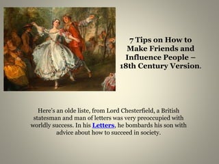 7 Tips on How to 
Make Friends and 
Influence People – 
18th Century Version. 
Here’s an olde liste, from Lord Chesterfield, a British 
statesman and man of letters was very preoccupied with 
worldly success. In his Letters, he bombards his son with 
advice about how to succeed in society. 
 