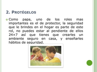 2. PROTÉGELOS
   Como papa, uno de los roles mas
    importantes es el de protector, la seguridad
    que le brindes en el hogar es parte de este
    rol, no puedes estar al pendiente de ellos
    24×7 así que tienes que crearles un
    ambiente seguro en casa, y enseñarles
    hábitos de seguridad.
 