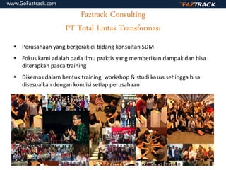 Faztrack Consulting
PT Total Lintas Transformasi
 Perusahaan yang bergerak di bidang konsultan SDM
 Fokus kami adalah pada ilmu praktis yang memberikan dampak dan bisa
diterapkan pasca training
 Dikemas dalam bentuk training, workshop & studi kasus sehingga bisa
disesuaikan dengan kondisi setiap perusahaan
www.GoFaztrack.com
 