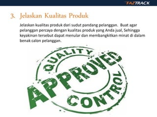 3. Jelaskan Kualitas Produk
Jelaskan kualitas produk dari sudut pandang pelanggan. Buat agar
pelanggan percaya dengan kualitas produk yang Anda jual, Sehingga
keyakinan tersebut dapat menular dan membangkitkan minat di dalam
benak calon pelanggan.
 