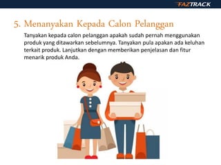 5. Menanyakan Kepada Calon Pelanggan
Tanyakan kepada calon pelanggan apakah sudah pernah menggunakan
produk yang ditawarkan sebelumnya. Tanyakan pula apakan ada keluhan
terkait produk. Lanjutkan dengan memberikan penjelasan dan fitur
menarik produk Anda.
 