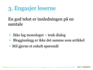 3. Engasjer leserne
En god tekst er innledningen på en
samtale
• Ikke lag monologer – tenk dialog
• Blogginnlegg er ikke det samme som artikkel
• Stil gjerne et enkelt spørsmål
 