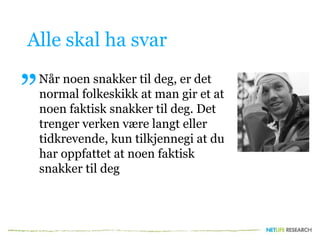 Alle skal ha svar
Når noen snakker til deg, er det
normal folkeskikk at man gir et at
noen faktisk snakker til deg. Det
trenger verken være langt eller
tidkrevende, kun tilkjennegi at du
har oppfattet at noen faktisk
snakker til deg
”
 