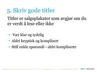 5. Skriv gode titler
Titler er salgsplakater som avgjør om du
er verdt å lese eller ikke
• Vær klar og tydelig
• Aldri kryptisk og komplisert
• Still enkle spørsmål - aldri kompliserte
 