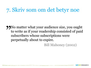 7. Skriv som om det betyr noe
No matter what your audience size, you ought
to write as if your readership consisted of paid
subscribers whose subscriptions were
perpetually about to expire.
Bill Mahoney (2002)
”
 