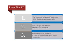Power Tips # 7
•Tag more than 10 people in each tweet
•Offer discounts if you are a retailer1.
•Tag 4 images in each tweet
•Reach out to influencers2.
•Join Tweetchat to add value
• If you are a brand tweet more during
weekends
3.
 