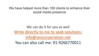 We have helped more than 100 clients to enhance their
social media presence
We can do it for you as well
Write directly to me to seek solutions:
info@seocorporation.net
You can also call me: 91-9266770011
 