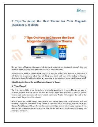 7 Tips To Select the Best Theme for Your Magento
eCommerce Website
Do you have a Magento eCommerce website in development or running at present? Are you
confused about choosing the right theme for your eCommerce store?
If yes, then this article is (Hopefully) the best fit to help you make a final decision. In this article, I
will help you understand what type of things you must look out while finding a Magento
eCommerce theme. So, without wasting any more time in introductions, let me enlighten you with 7
Valuable tips to choose the best Magento eCommerce theme.
1. Visual Appeal
The first responsibility of any theme is to be visually appealing to its users. Themes are used to
increase aesthetic features of the website and attract more website traffic. A visually inferior
website that looks mediocre will never attract customers. People will compare the look of the
website with the products that it hosts.
All the successful brands design their website and mobile app theme in accordance with the
company’s style and impression. Many famous eCommerce stores like Omega Watches, Wrangler
Europe, Ford, Liverpool FC, Lee Europe, Landrover, and Pepe Jeans are built using Magento. If you
observe their Magento website theme, all of their themes are built in a style that the company has
portrayed over years.
 