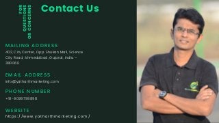 Contact Us
MAILING ADDRESS
402, City Center, Opp. Shukan Mall, Science
City Road, Ahmedabad, Gujarat, India –
380060
EMAIL ADDRESS
info@yatharthmarketing.com
PHONE NUMBER
+91-9099799898
FOR
QUESTIONS
ORCONCERNS
WEBSITE
https://www.yatharthmarketing.com/
 
