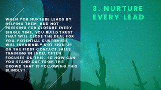 WHEN YOU NURTURE LEADS BY
HELPING THEM, AND NOT
PRESSING FOR CLOSURE EVERY
SINGLE TIME, YOU BUILD TRUST
THAT WILL CLOSE THE DEAL FOR
YOU. POTENTIAL CUSTOMERS
WILL INVARIABLY NOT SIGN UP
ON THE FIRST CONTACT.SALES
TRAINING IN INDIA OFTEN
FOCUSES ON THIS. SO HOW CAN
YOU STAND OUT FROM THE
CROWD THAT IS FOLLOWING THIS
BLINDLY?
3. NURTURE
EVERY LEAD
 