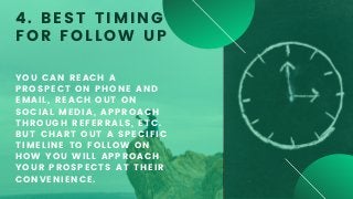 YOU CAN REACH A
PROSPECT ON PHONE AND
EMAIL, REACH OUT ON
SOCIAL MEDIA, APPROACH
THROUGH REFERRALS, ETC.
BUT CHART OUT A SPECIFIC
TIMELINE TO FOLLOW ON
HOW YOU WILL APPROACH
YOUR PROSPECTS AT THEIR
CONVENIENCE.
4. BEST TIMING
FOR FOLLOW UP
 