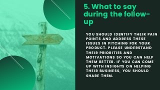 5. What to say
during the follow-
up
YOU SHOULD IDENTIFY THEIR PAIN
POINTS AND ADDRESS THESE
ISSUES IN PITCHING FOR YOUR
PRODUCT. PLEASE UNDERSTAND
THEIR PRIORITIES AND
MOTIVATIONS SO YOU CAN HELP
THEM BETTER. IF YOU CAN COME
UP WITH INSIGHTS ON HELPING
THEIR BUSINESS, YOU SHOULD
SHARE THEM.
 