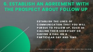 6. ESTABLISH AN AGREEMENT WITH
THE PROSPECT ABOUT FOLLOW UP
ESTABLISH THE LINES OF
COMMUNICATION THAT YOU WILL
PURSUE TO FOLLOW UP, SUCH AS
CALLING THEIR SECRETARY OR
HAVING A CALL ON A
PARTICULAR DAY AND TIME.
Please remember that this is to be done tactfully rather than forcefully.
 