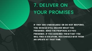 7. DELIVER ON
YOUR PROMISES
IF THEY ARE UNAVAILABLE OR DO NOT RESPOND,
YOU SHOULD STILL DELIVER WHAT YOU
PROMISED. SEND THE PROPOSAL AS YOU
PROMISED. IF YOU ASSURED THEM THAT YOU
WILL FIND A SOLUTION, YOU SHOULD GIVE THEM
AN UPDATE AT THAT TIME.
 