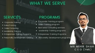 MR.MIHIR SHAH
C E O (YMS)
WHAT WE SERVE
Corporate Training
Sales Training
Sales Consulting
Leadership Training
Entrepreneur Training Programs
Personality Development Training
SERVICES PROGRAMS
Corporate Training program
Sales Training program
Best Sales Consulting services
Leadership Training programs
Entrepreneur Training Programs
Personality Development programs
 