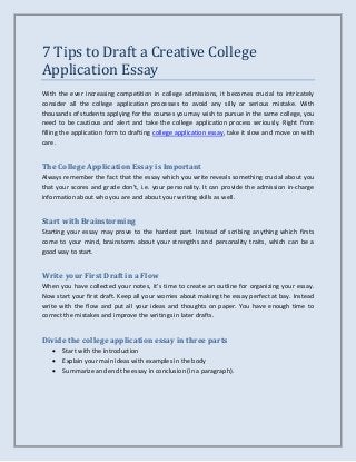 7 Tips to Draft a Creative College
Application Essay
With the ever increasing competition in college admissions, it becomes crucial to intricately
consider all the college application processes to avoid any silly or serious mistake. With
thousands of students applying for the courses you may wish to pursue in the same college, you
need to be cautious and alert and take the college application process seriously. Right from
filling the application form to drafting college application essay, take it slow and move on with
care.
The College Application Essay is Important
Always remember the fact that the essay which you write reveals something crucial about you
that your scores and grade don’t, i.e. your personality. It can provide the admission in-charge
information about who you are and about your writing skills as well.
Start with Brainstorming
Starting your essay may prove to the hardest part. Instead of scribing anything which firsts
come to your mind, brainstorm about your strengths and personality traits, which can be a
good way to start.
Write your First Draft in a Flow
When you have collected your notes, it’s time to create an outline for organizing your essay.
Now start your first draft. Keep all your worries about making the essay perfect at bay. Instead
write with the flow and put all your ideas and thoughts on paper. You have enough time to
correct the mistakes and improve the writings in later drafts.
Divide the college application essay in three parts
 Start with the introduction
 Explain your main ideas with examples in the body
 Summarize and end the essay in conclusion (in a paragraph).
 