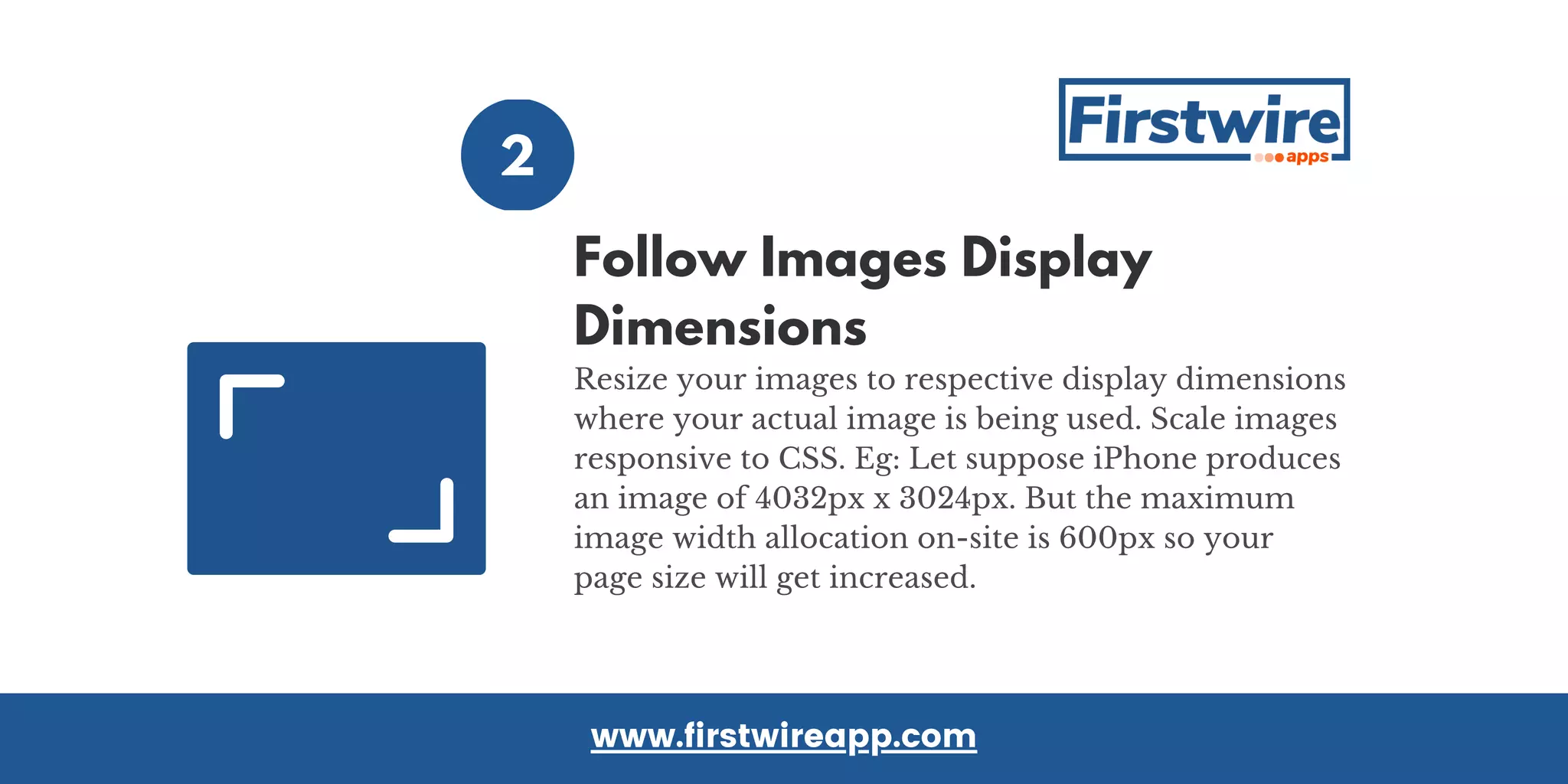 Resize your images to respective display dimensions
where your actual image is being used. Scale images
responsive to CSS. Eg: Let suppose iPhone produces
an image of 4032px x 3024px. But the maximum
image width allocation on-site is 600px so your
page size will get increased.
Follow Images Display
Dimensions
2
www.firstwireapp.com
 