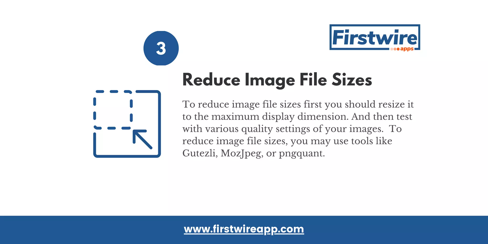 3
To reduce image file sizes first you should resize it
to the maximum display dimension. And then test
with various quality settings of your images.  To
reduce image file sizes, you may use tools like
Gutezli, MozJpeg, or pngquant.
www.firstwireapp.com
Reduce Image File Sizes
 