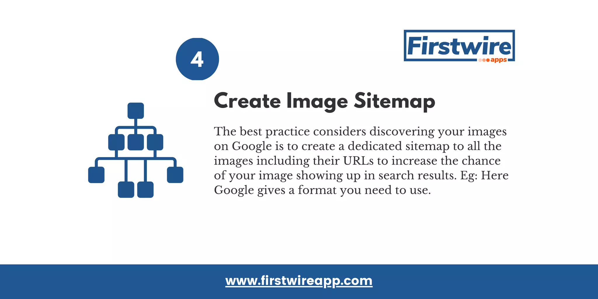4
The best practice considers discovering your images
on Google is to create a dedicated sitemap to all the
images including their URLs to increase the chance
of your image showing up in search results. Eg: Here
Google gives a format you need to use.
www.firstwireapp.com
Create Image Sitemap
 